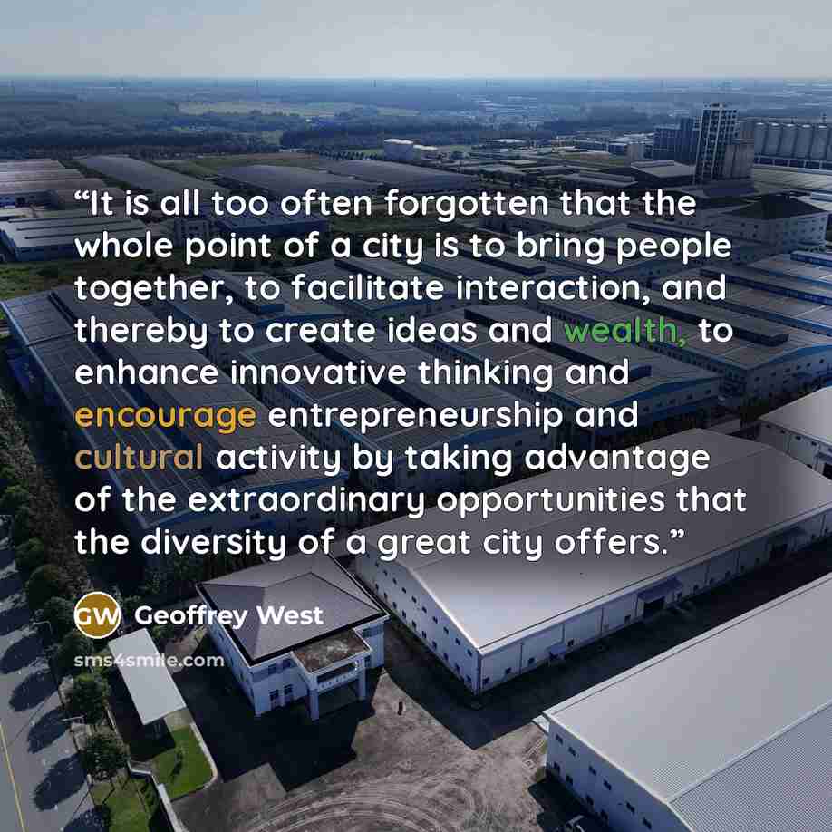 “It is all too often forgotten that the whole point of a city is to bring people together, to facilitate interaction, and thereby to create ideas and wealth, to enhance innovative thinking and encourage entrepreneurship and cultural activity by taking advantage of the extraordinary opportunities…” quote by Geoffrey West
