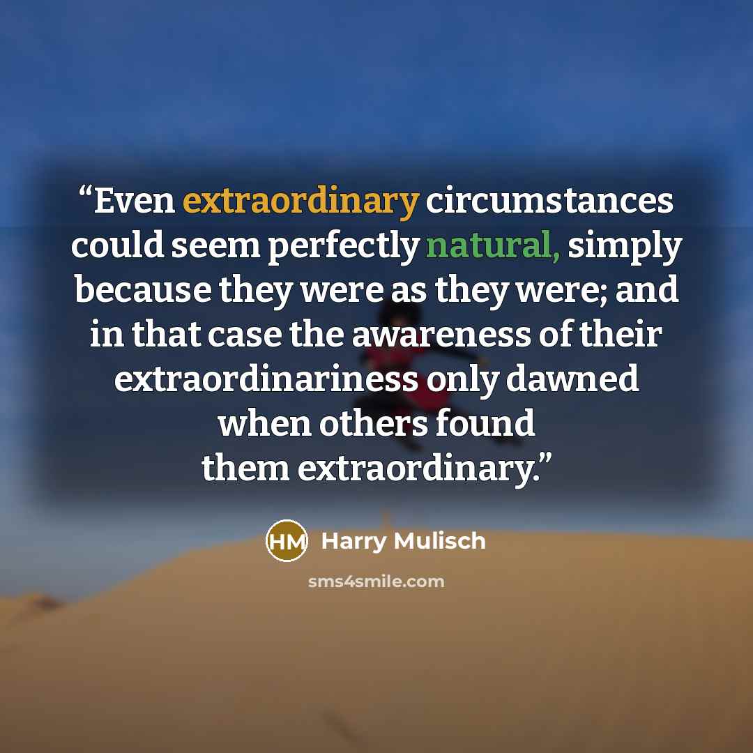 “Even extraordinary circumstances could seem perfectly natural, simply because they were as they were; and in that case the awareness of their extraordinariness only dawned when others found them extraordinary.” quote by Harry Mulisch