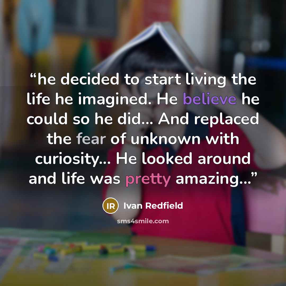 “he decided to start living the life he imagined. He believe he could so he did... And replaced the fear of unknown with curiosity... He looked around and life was pretty amazing...” quote by Ivan Redfield