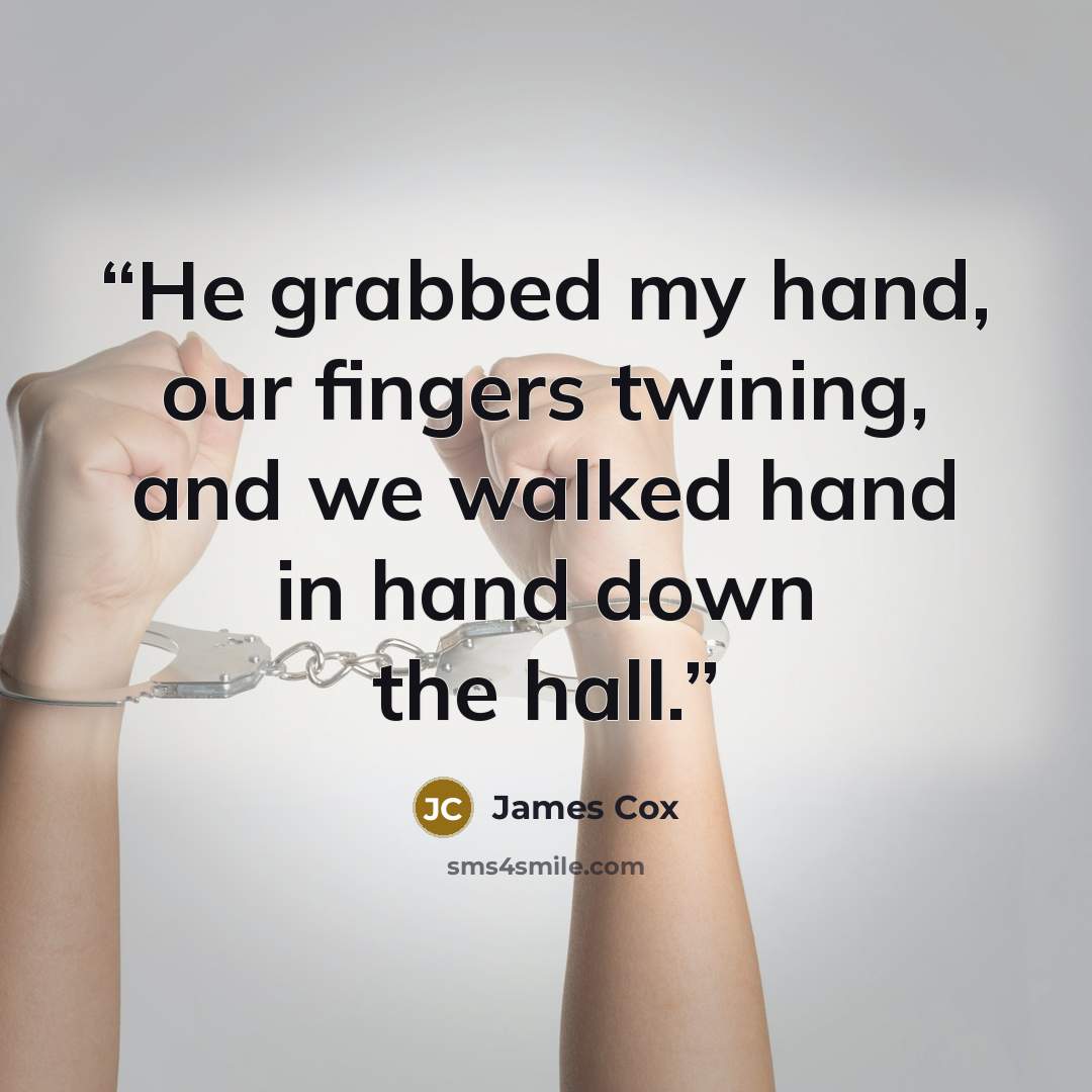 “He grabbed my hand, our fingers twining, and we walked hand in hand down the hall.” quote by James Cox