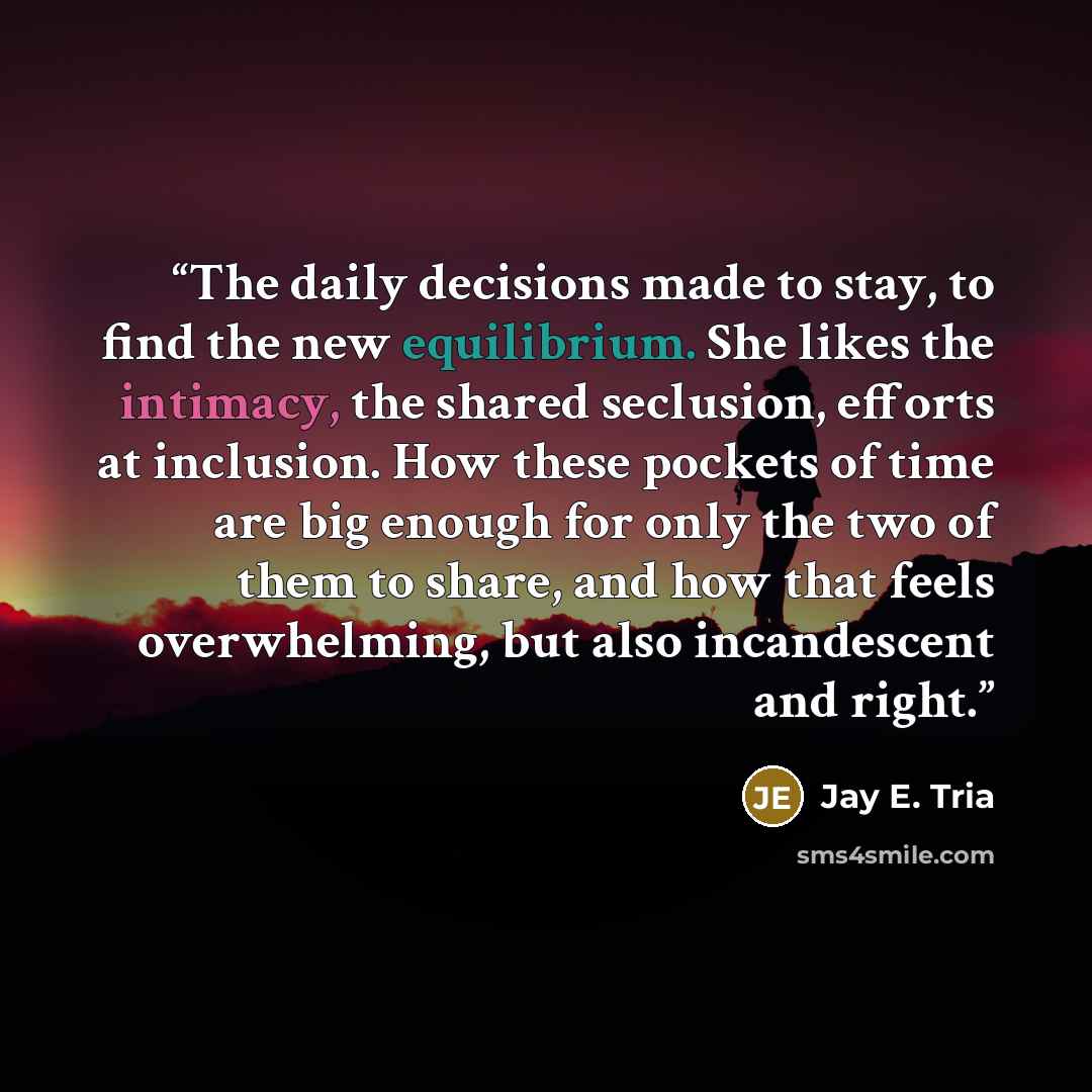“The daily decisions made to stay, to find the new equilibrium. She likes the intimacy, the shared seclusion, efforts at inclusion. How these pockets of time are big enough for only the two of them to share, and how that feels overwhelming, but also incandescent and right.” quote by Jay E. Tria