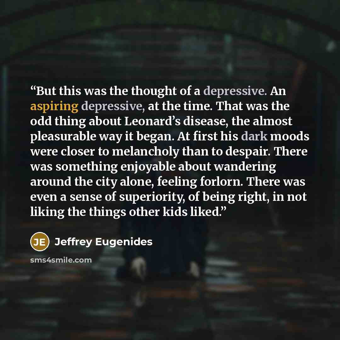 “But this was the thought of a depressive. An aspiring depressive, at the time. That was the odd thing about Leonard’s disease, the almost pleasurable way it began. At first his dark moods were closer to melancholy than to despair. There was something enjoyable about wandering around the city…” quote by Jeffrey Eugenides