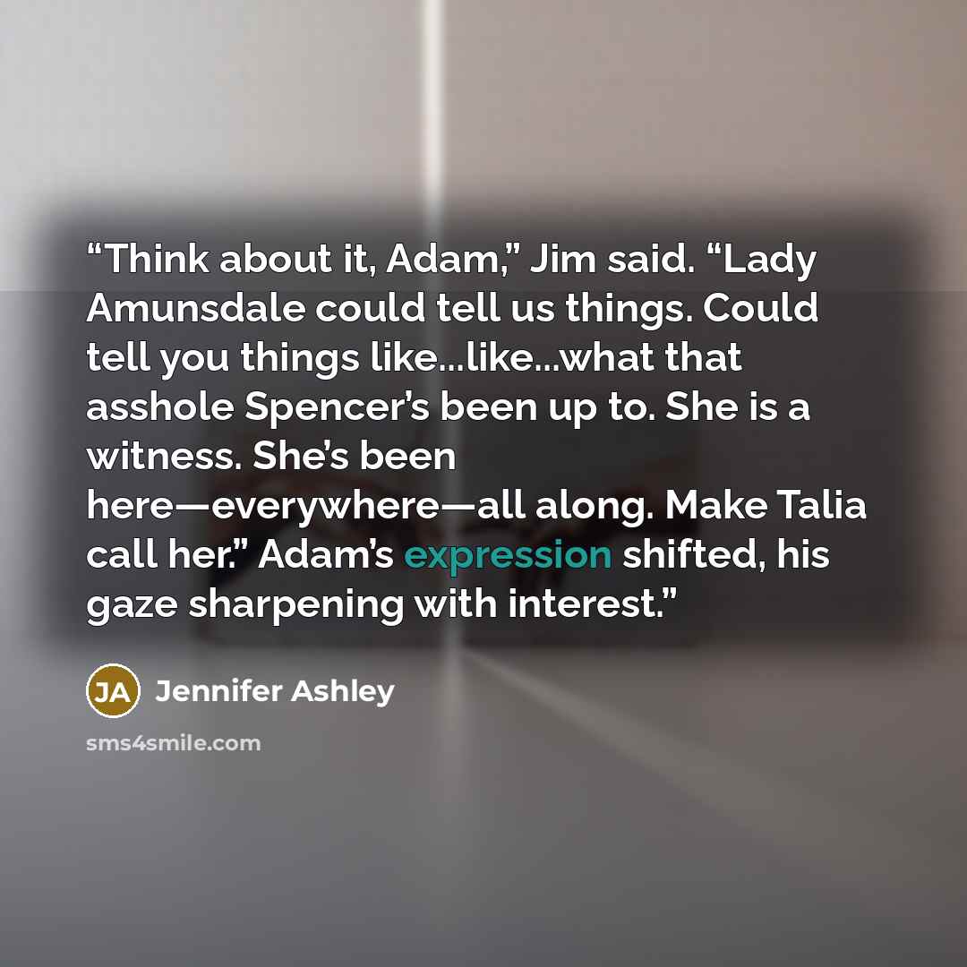 “Think about it, Adam,” Jim said. “Lady Amunsdale could tell us things. Could tell you things like...like...what that asshole Spencer’s been up to. She is a witness. She’s been here—everywhere—all along. Make Talia call her.” Adam’s expression shifted, his gaze sharpening with interest.” quote by Jennifer Ashley