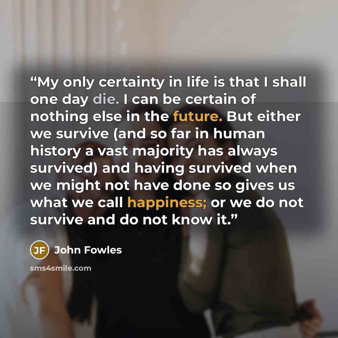 “My only certainty in life is that I shall one day die. I can be certain of nothing else in the future. But either we survive (and so far in human history a vast majority has always survived) and having survived when we might not have done so gives us what we call happiness; or we do not survive…” quote by John Fowles