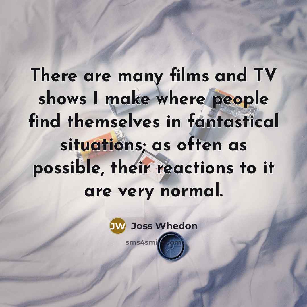 “There are many films and TV shows I make where people find themselves in fantastical situations; as often as possible, their reactions to it are very normal.” quote by Joss Whedon
