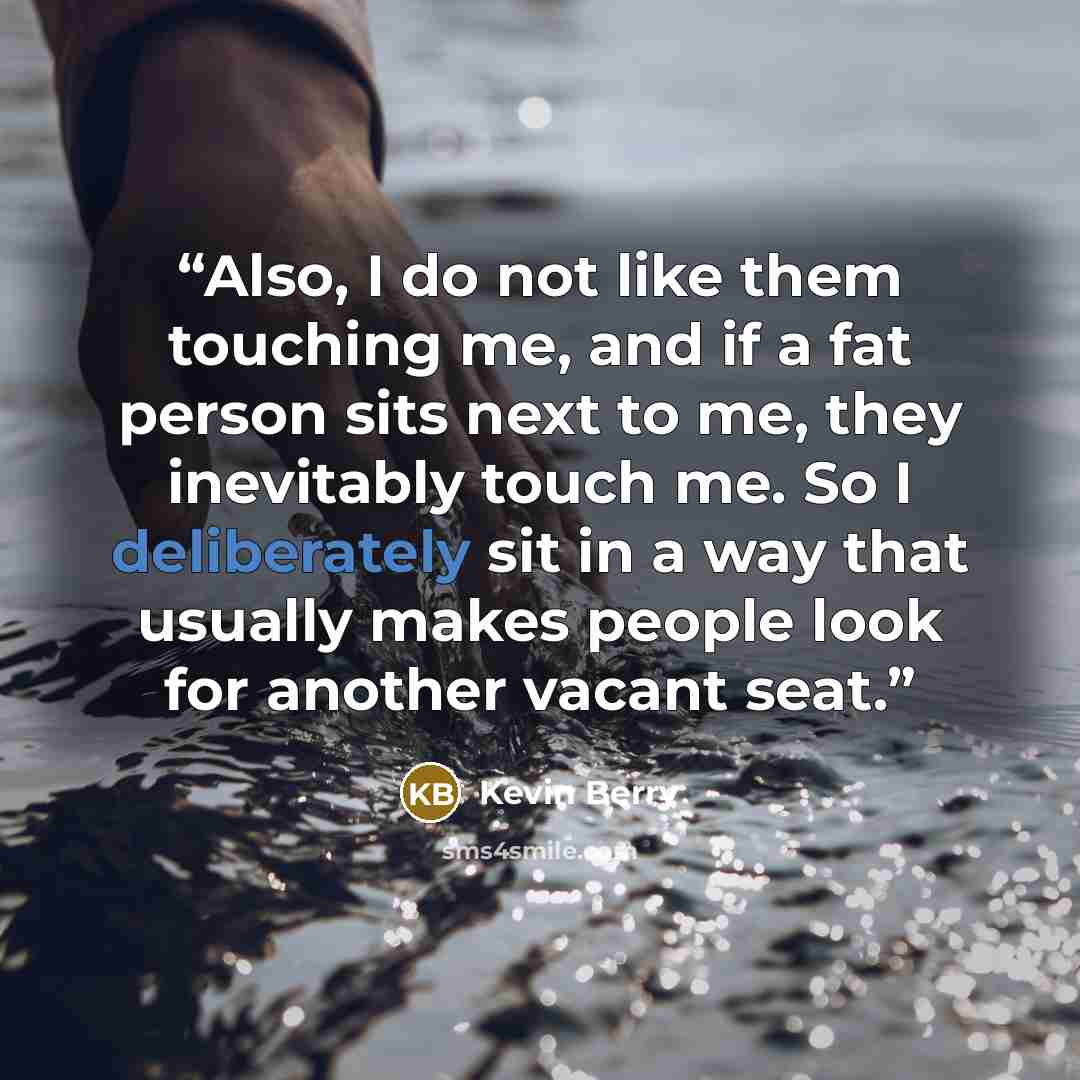 “Also, I do not like them touching me, and if a fat person sits next to me, they inevitably touch me. So I deliberately sit in a way that usually makes people look for another vacant seat.” quote by Kevin Berry