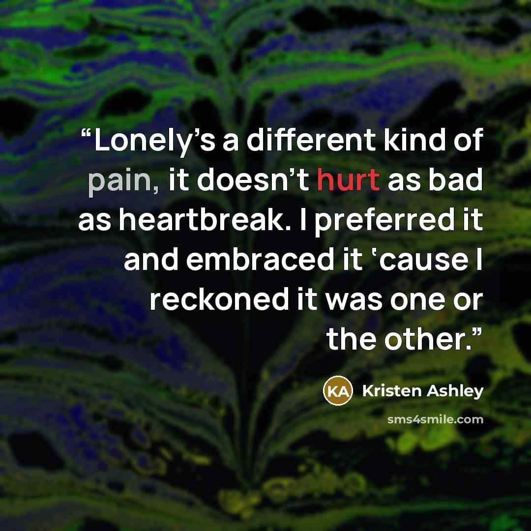 “Lonely’s a different kind of pain, it doesn’t hurt as bad as heartbreak. I preferred it and embraced it ‘cause I reckoned it was one or the other.” quote by Kristen Ashley