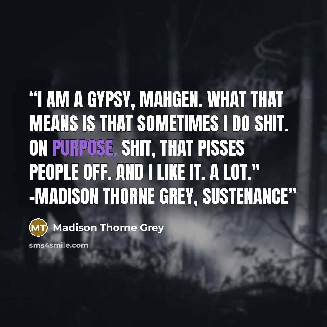 “I am a gypsy, Mahgen. What that means is that sometimes I do shit. On purpose. Shit, that pisses people off. And I like it. A lot." -Madison Thorne Grey, Sustenance” quote by Madison Thorne Grey