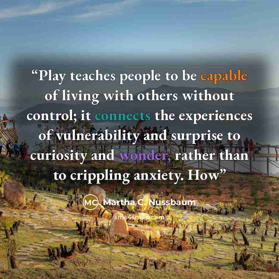 “Play teaches people to be capable of living with others without control; it connects the experiences of vulnerability and surprise to curiosity and wonder, rather than to crippling anxiety. How” quote by Martha C. Nussbaum