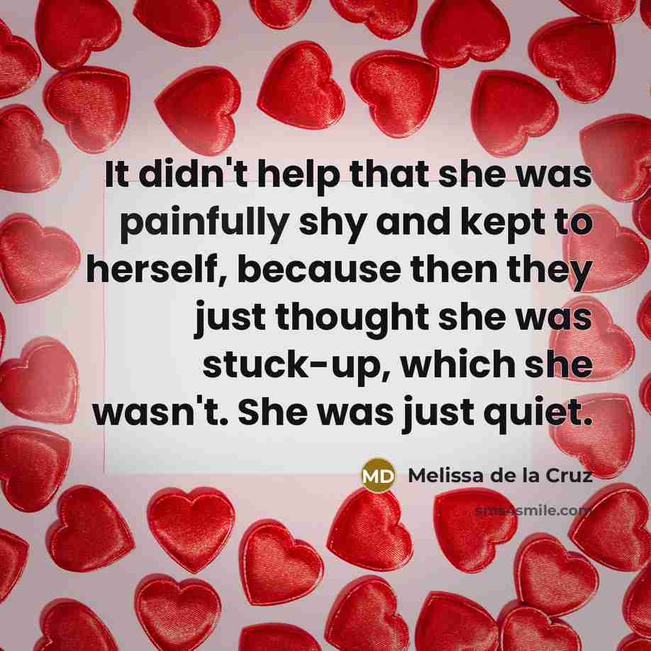 “It didn't help that she was painfully shy and kept to herself, because then they just thought she was stuck-up, which she wasn't. She was just quiet.” quote by Melissa de la Cruz