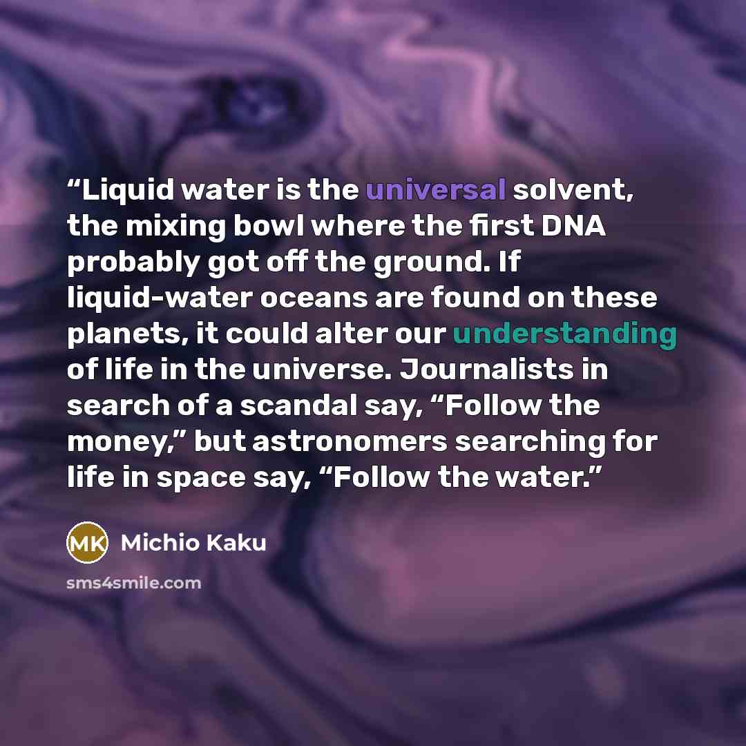 “Liquid water is the universal solvent, the mixing bowl where the first DNA probably got off the ground. If liquid-water oceans are found on these planets, it could alter our understanding of life in the universe. Journalists in search of a scandal say, “Follow the money,” but astronomers searching…” quote by Michio Kaku