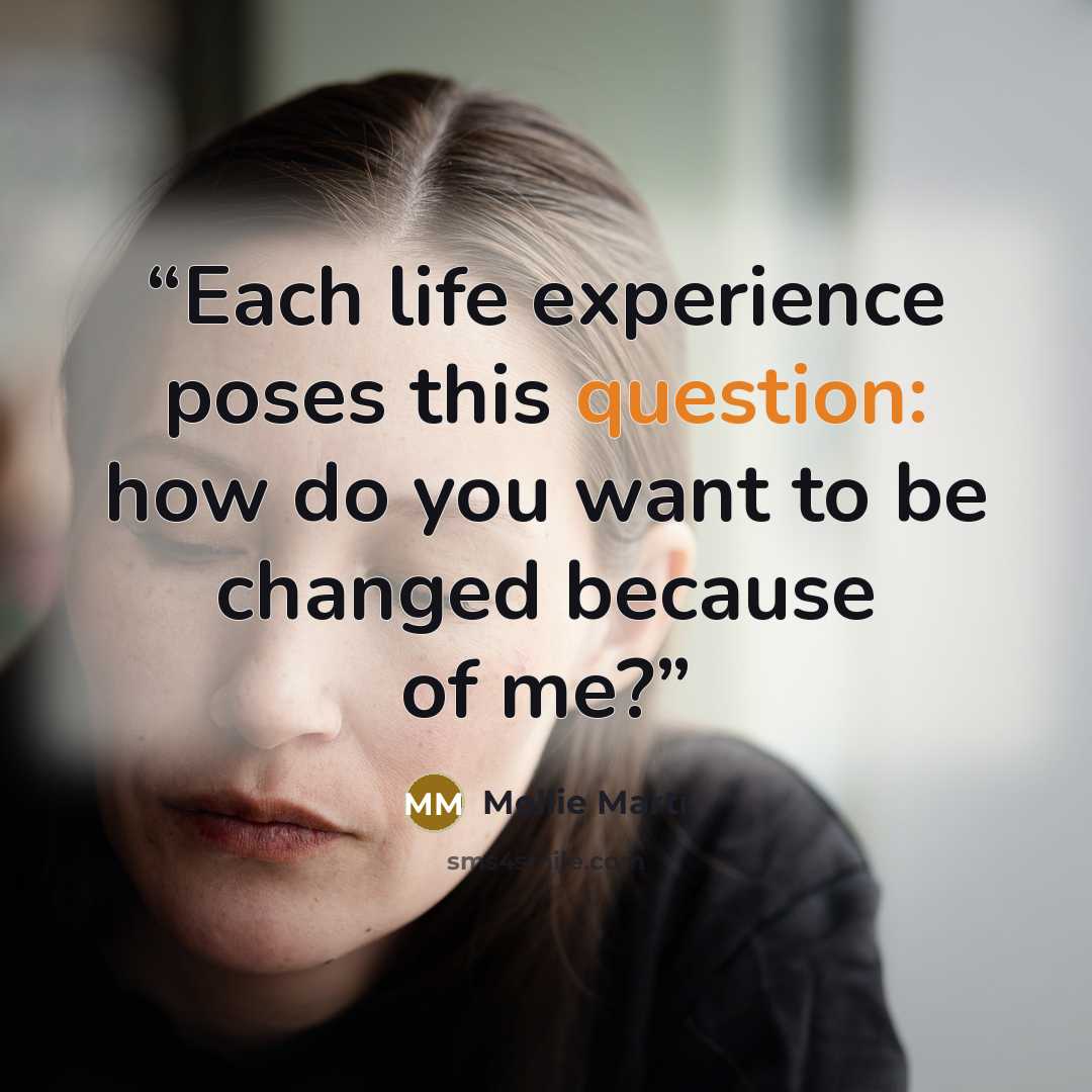 “Each life experience poses this question: how do you want to be changed because of me?” quote by Mollie Marti