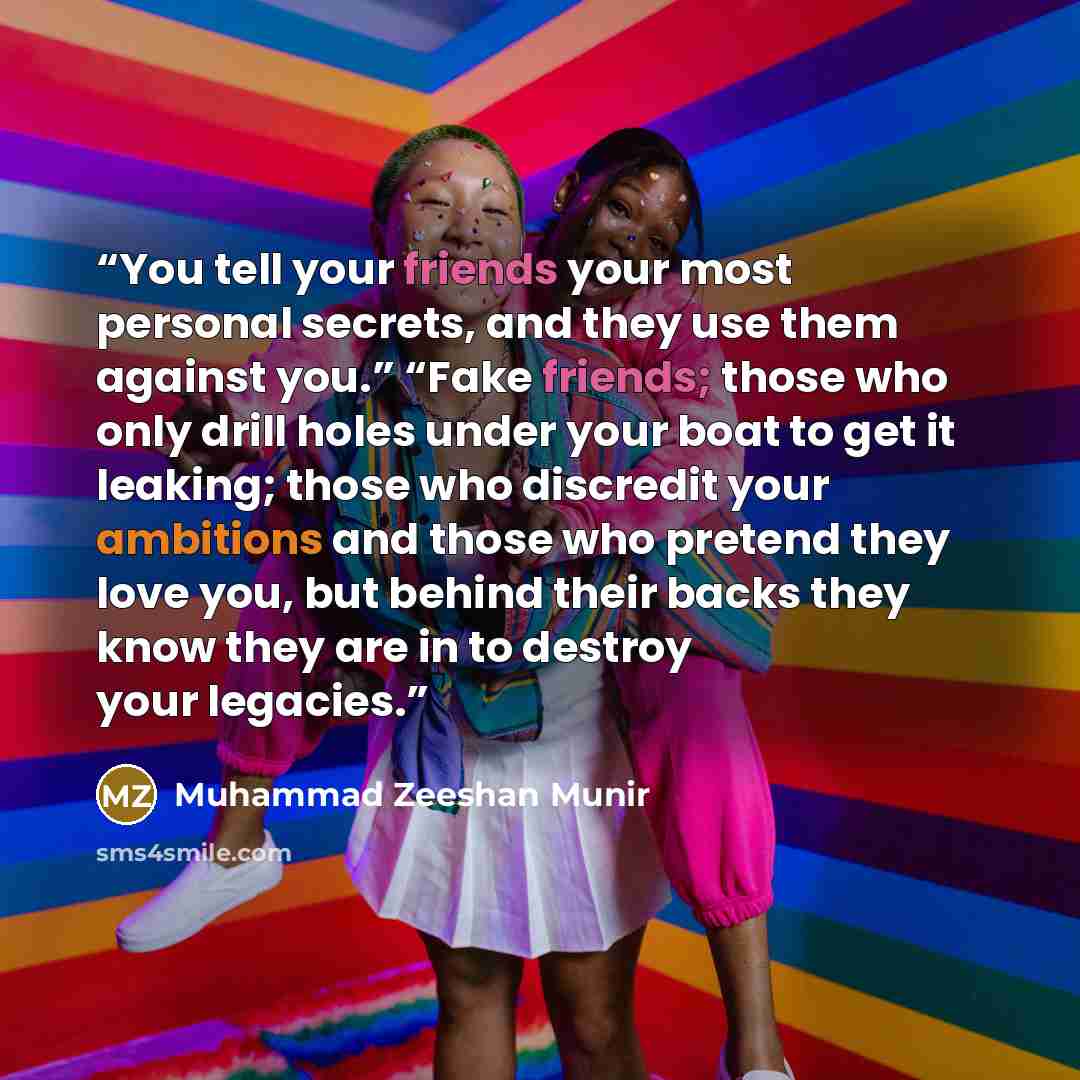 “You tell your friends your most personal secrets, and they use them against you.” “Fake friends; those who only drill holes under your boat to get it leaking; those who discredit your ambitions and those who pretend they love you, but behind their backs they know they are in to destroy your…” quote by Muhammad Zeeshan Munir