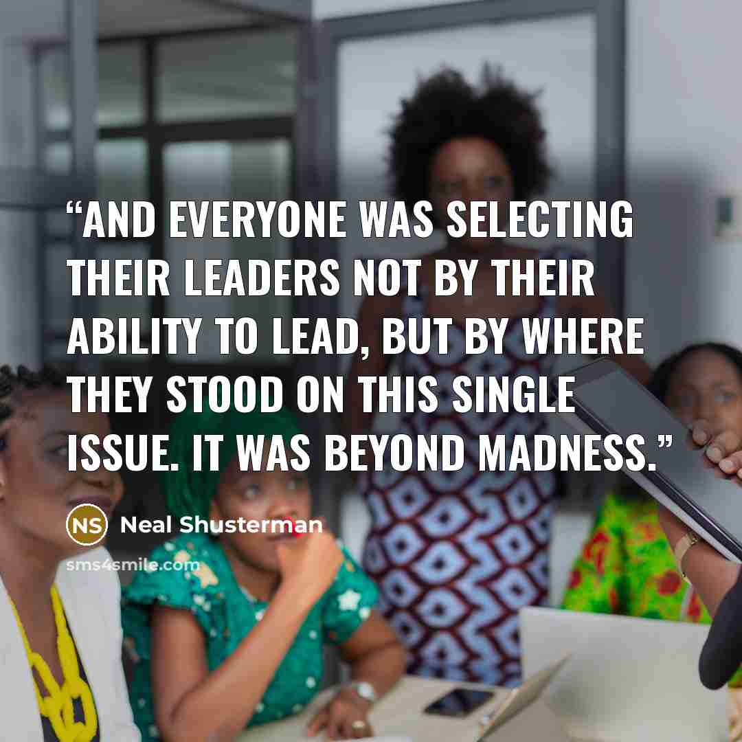 “And everyone was selecting their leaders not by their ability to lead, but by where they stood on this single issue. It was beyond madness.” quote by Neal Shusterman