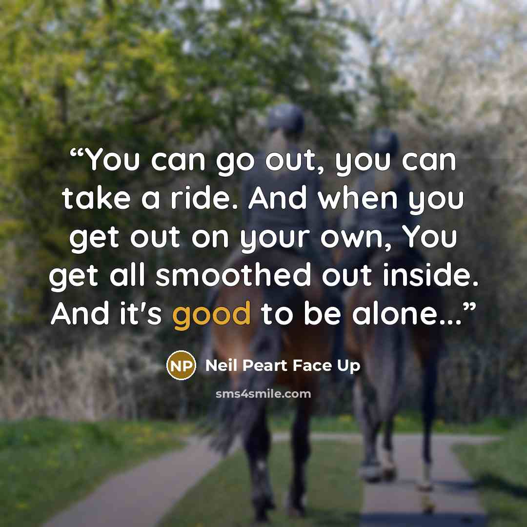 “You can go out, you can take a ride. And when you get out on your own, You get all smoothed out inside. And it's good to be alone...” quote by Neil Peart Face Up