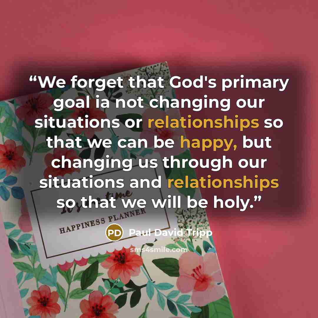 “We forget that God's primary goal ia not changing our situations or relationships so that we can be happy, but changing us through our situations and relationships so that we will be holy.” quote by Paul David Tripp