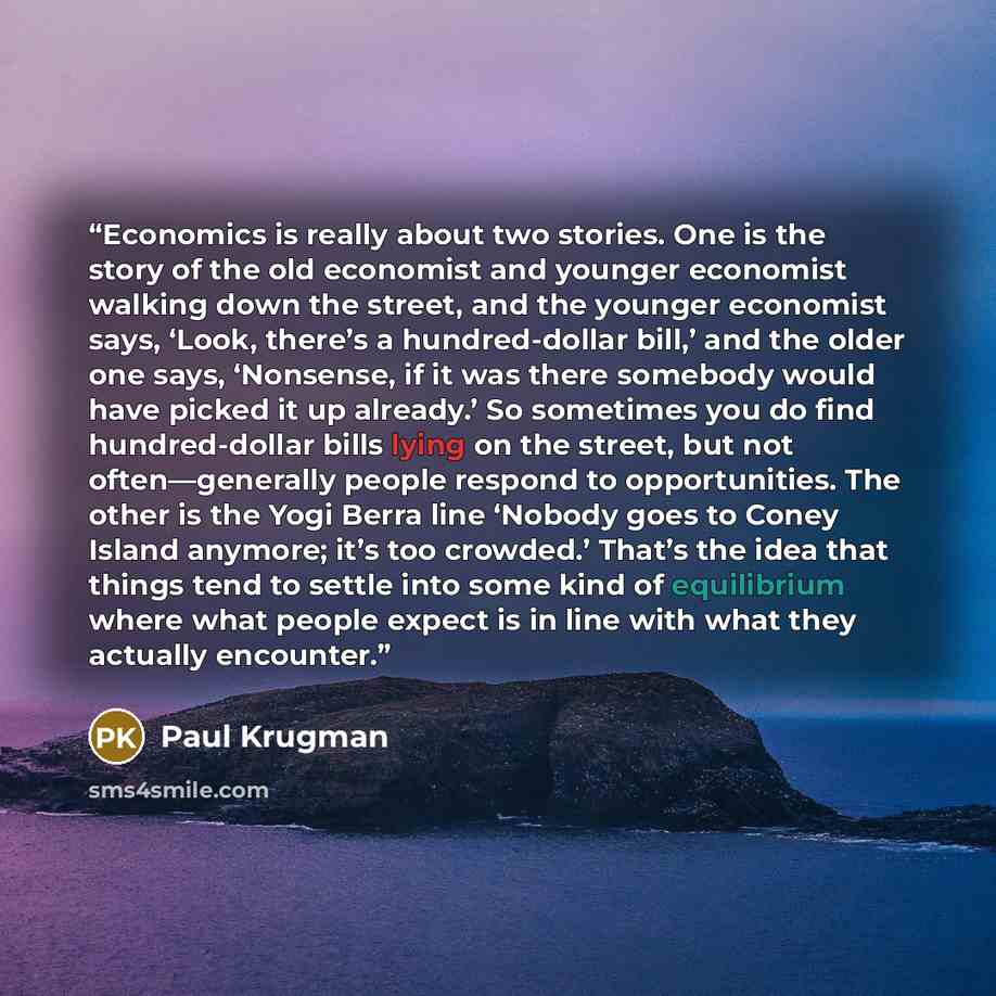 “Economics is really about two stories. One is the story of the old economist and younger economist walking down the street, and the younger economist says, ‘Look, there’s a hundred-dollar bill,’ and the older one says, ‘Nonsense, if it was there somebody would have picked it up already.’ So…” quote by Paul Krugman