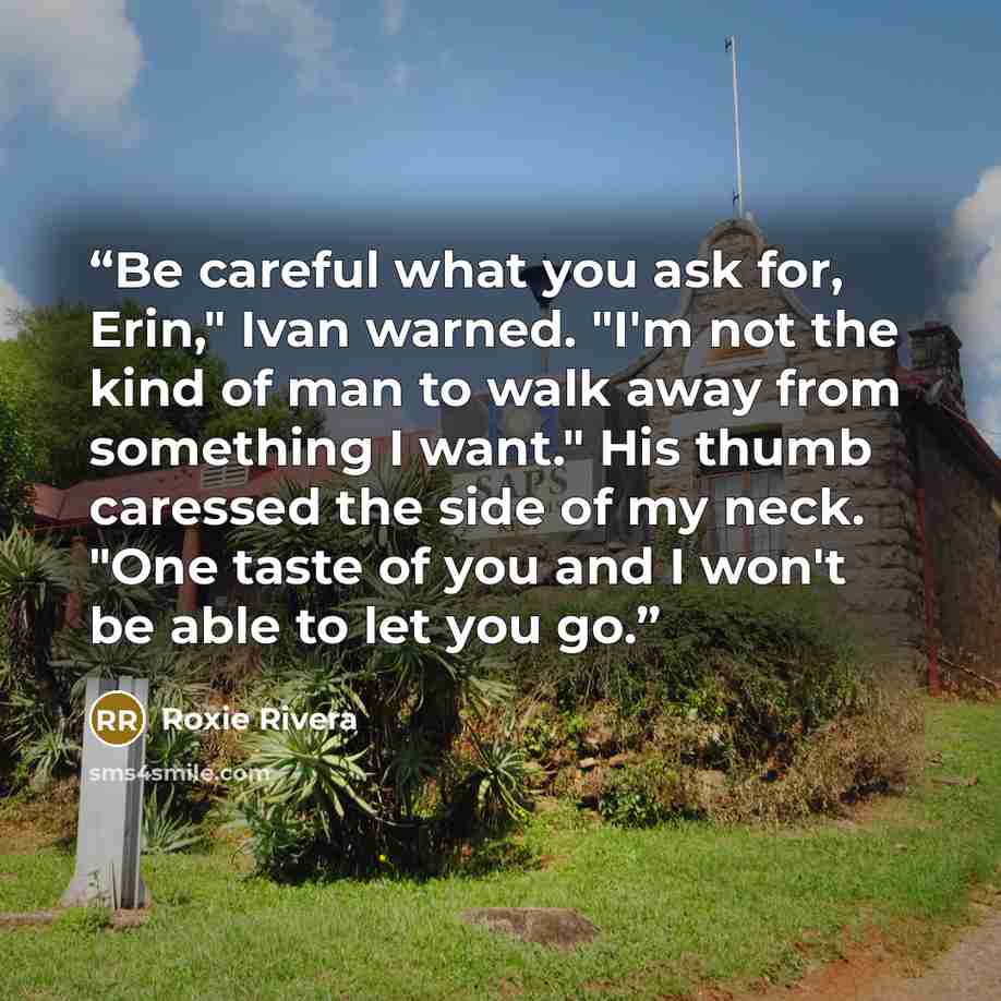 “Be careful what you ask for, Erin," Ivan warned. "I'm not the kind of man to walk away from something I want." His thumb caressed the side of my neck. "One taste of you and I won't be able to let you go.” quote by Roxie Rivera