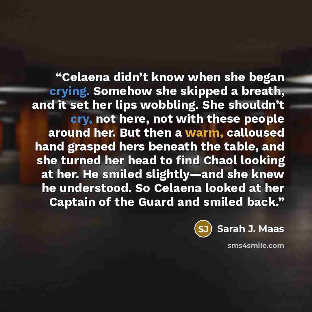 “Celaena didn’t know when she began crying. Somehow she skipped a breath, and it set her lips wobbling. She shouldn’t cry, not here, not with these people around her. But then a warm, calloused hand grasped hers beneath the table, and she turned her head to find Chaol looking at her. He smiled…” quote by Sarah J. Maas