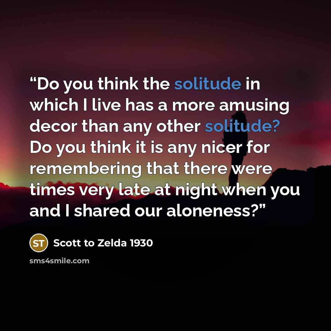 “Do you think the solitude in which I live has a more amusing decor than any other solitude? Do you think it is any nicer for remembering that there were times very late at night when you and I shared our aloneness?” quote by Scott to Zelda 1930