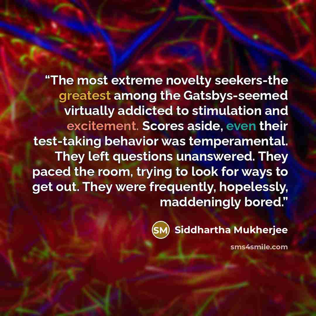 “The most extreme novelty seekers-the greatest among the Gatsbys-seemed virtually addicted to stimulation and excitement. Scores aside, even their test-taking behavior was temperamental. They left questions unanswered. They paced the room, trying to look for ways to get out. They were frequently…” quote by Siddhartha Mukherjee