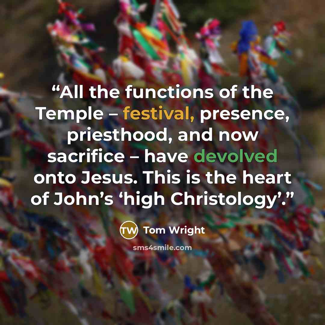 “All the functions of the Temple – festival, presence, priesthood, and now sacrifice – have devolved onto Jesus. This is the heart of John’s ‘high Christology’.” quote by Tom Wright