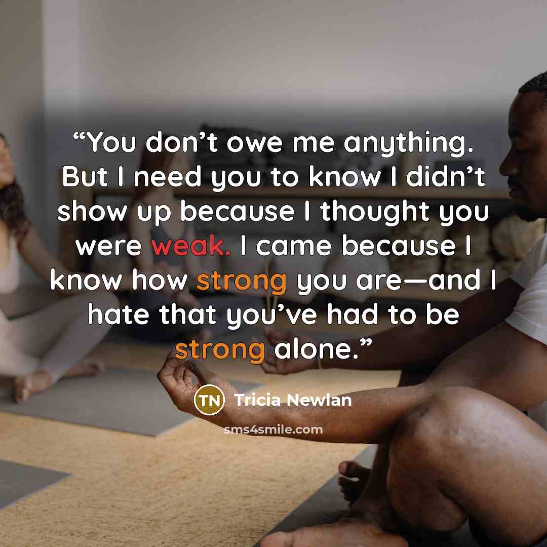 “You don’t owe me anything. But I need you to know I didn’t show up because I thought you were weak. I came because I know how strong you are—and I hate that you’ve had to be strong alone.” quote by Tricia Newlan
