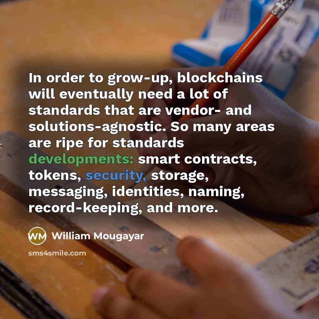 “In order to grow-up, blockchains will eventually need a lot of standards that are vendor- and solutions-agnostic. So many areas are ripe for standards developments: smart contracts, tokens, security, storage, messaging, identities, naming, record-keeping, and more.” quote by William Mougayar