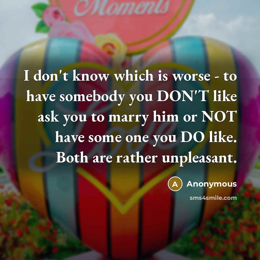 “I don't know which is worse - to have somebody you DON'T like ask you to marry him or NOT have some one you DO like. Both are rather unpleasant.” quote by Anonymous
