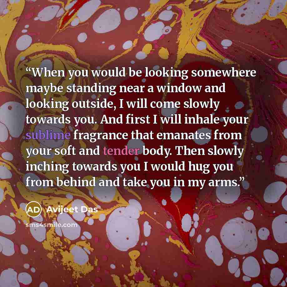 “When you would be looking somewhere maybe standing near a window and looking outside, I will come slowly towards you. And first I will inhale your sublime fragrance that emanates from your soft and tender body. Then slowly inching towards you I would hug you from behind and take you in my arms.” quote by Avijeet Das