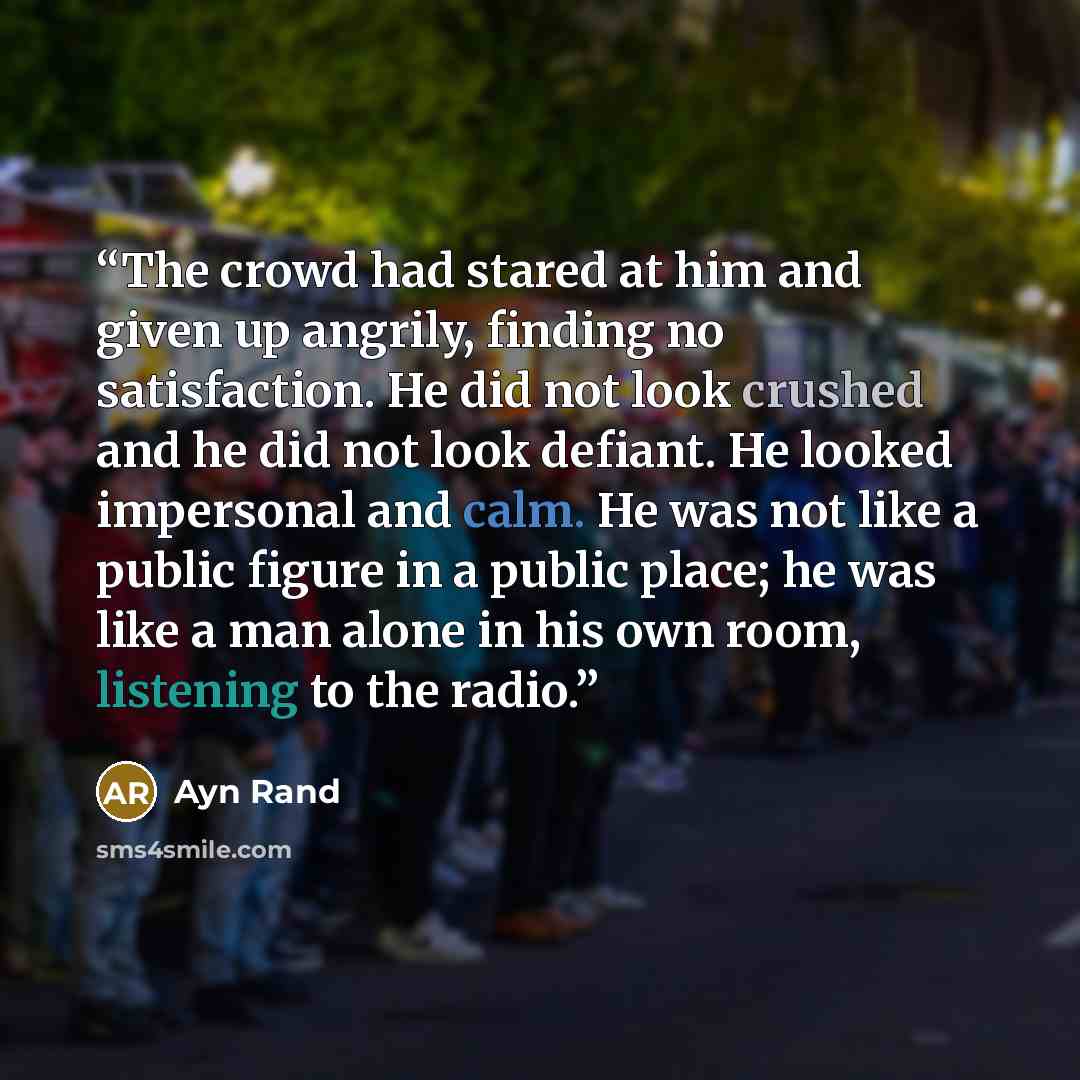 “The crowd had stared at him and given up angrily, finding no satisfaction. He did not look crushed and he did not look defiant. He looked impersonal and calm. He was not like a public figure in a public place; he was like a man alone in his own room, listening to the radio.” quote by Ayn Rand