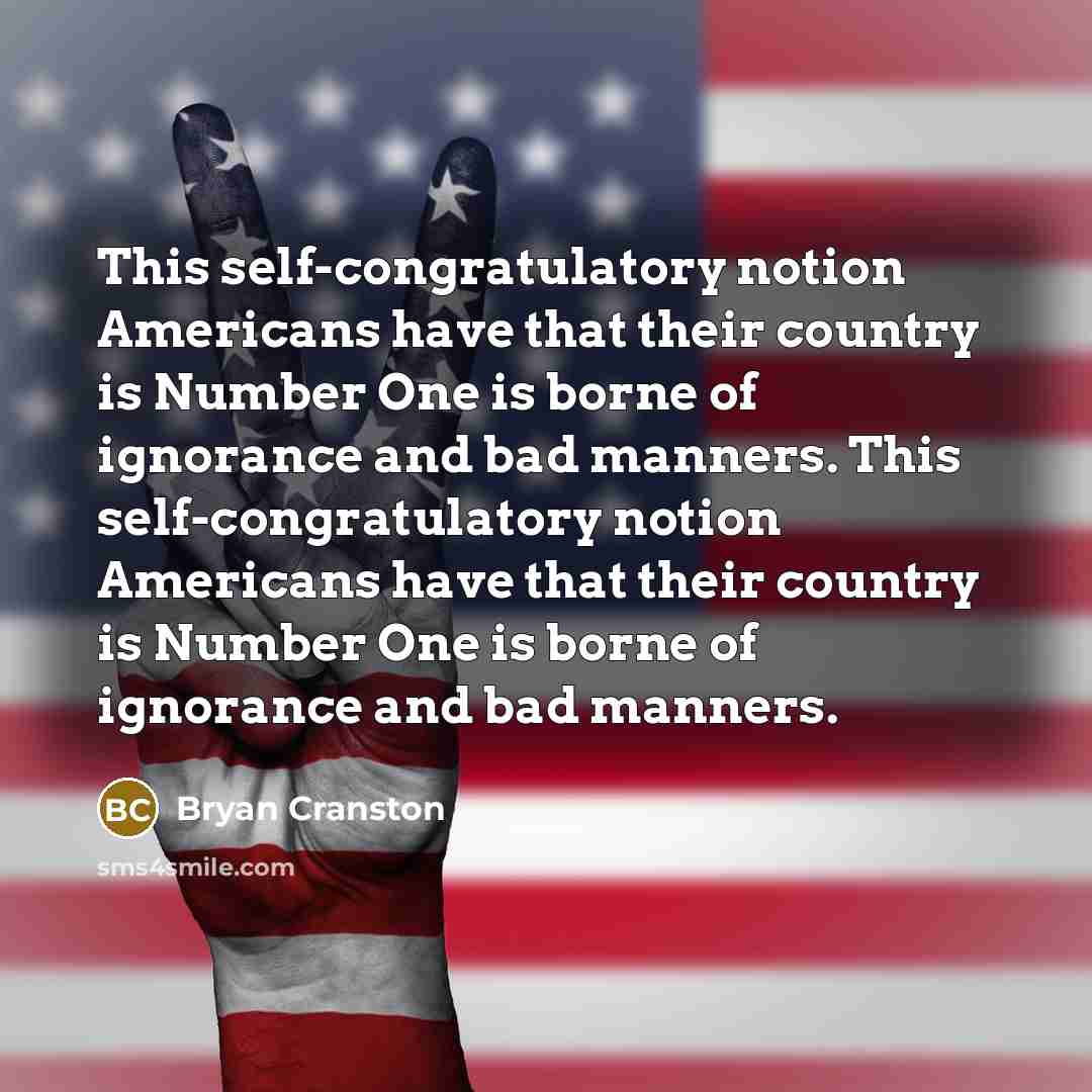 “This self-congratulatory notion Americans have that their country is Number One is borne of ignorance and bad manners. This self-congratulatory notion Americans have that their country is Number One is borne of ignorance and bad manners.” quote by Bryan Cranston