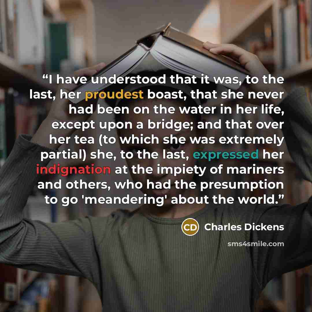 “I have understood that it was, to the last, her proudest boast, that she never had been on the water in her life, except upon a bridge; and that over her tea (to which she was extremely partial) she, to the last, expressed her indignation at the impiety of mariners and others, who had the…” quote by Charles Dickens