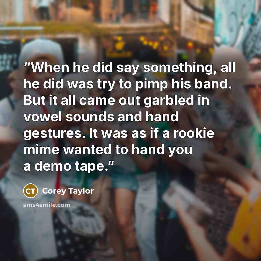 “When he did say something, all he did was try to pimp his band. But it all came out garbled in vowel sounds and hand gestures. It was as if a rookie mime wanted to hand you a demo tape.” quote by Corey Taylor