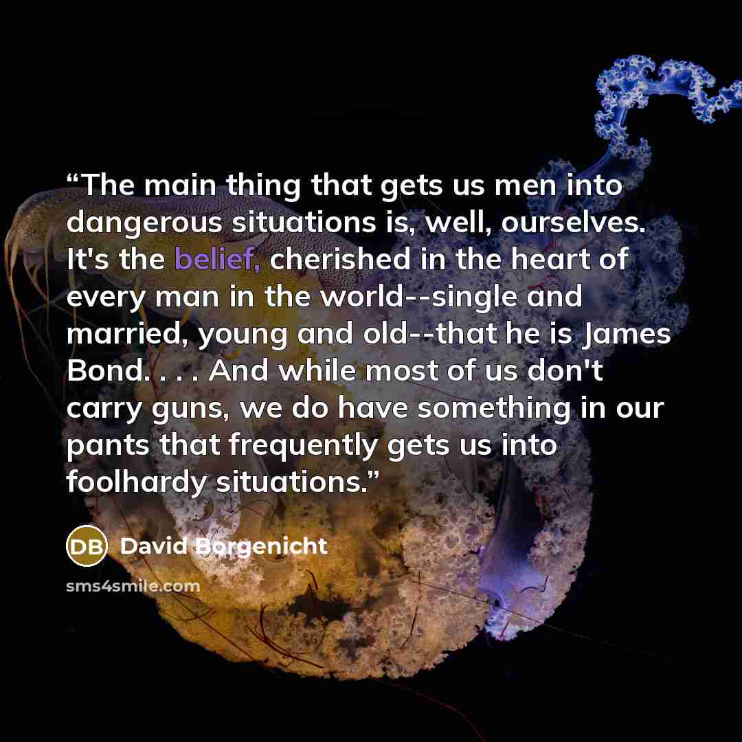 “The main thing that gets us men into dangerous situations is, well, ourselves. It's the belief, cherished in the heart of every man in the world--single and married, young and old--that he is James Bond. . . . And while most of us don't carry guns, we do have something in our pants that frequently…” quote by David Borgenicht