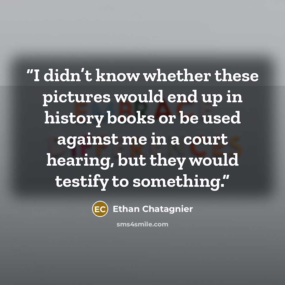 “I didn’t know whether these pictures would end up in history books or be used against me in a court hearing, but they would testify to something.” quote by Ethan Chatagnier