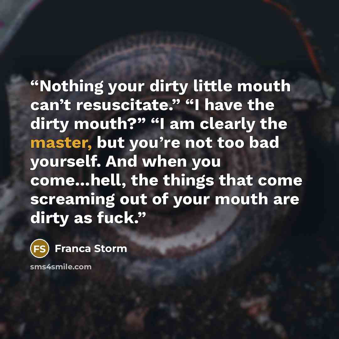 “Nothing your dirty little mouth can’t resuscitate.” “I have the dirty mouth?” “I am clearly the master, but you’re not too bad yourself. And when you come…hell, the things that come screaming out of your mouth are dirty as fuck.” quote by Franca Storm