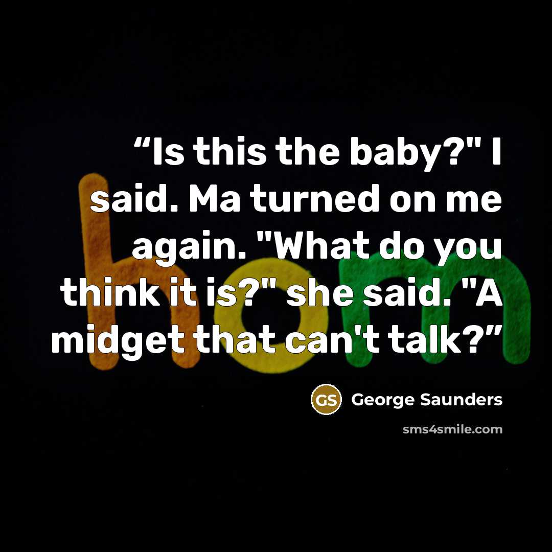 “Is this the baby?" I said. Ma turned on me again. "What do you think it is?" she said. "A midget that can't talk?” quote by George Saunders