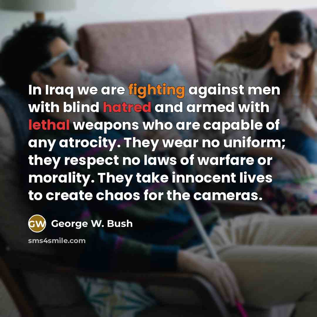 “In Iraq we are fighting against men with blind hatred and armed with lethal weapons who are capable of any atrocity. They wear no uniform; they respect no laws of warfare or morality. They take innocent lives to create chaos for the cameras.” quote by George W. Bush