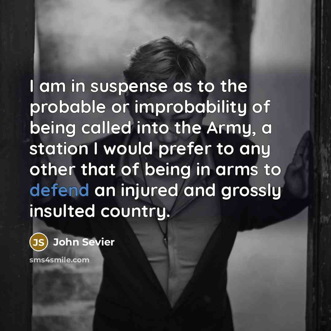 “I am in suspense as to the probable or improbability of being called into the Army, a station I would prefer to any other that of being in arms to defend an injured and grossly insulted country.” quote by John Sevier