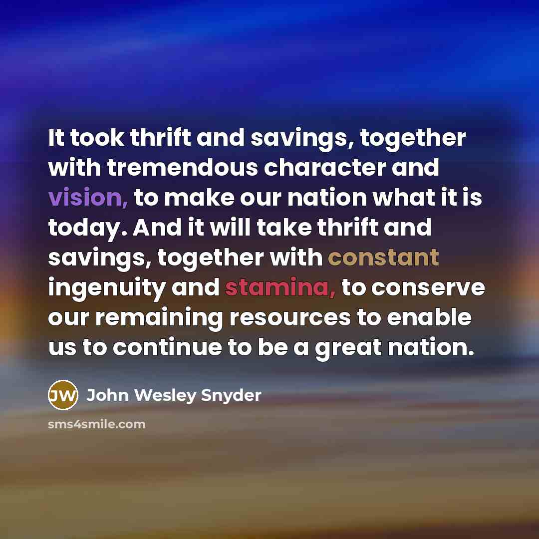 “It took thrift and savings, together with tremendous character and vision, to make our nation what it is today. And it will take thrift and savings, together with constant ingenuity and stamina, to conserve our remaining resources to enable us to continue to be a great nation.” quote by John Wesley Snyder