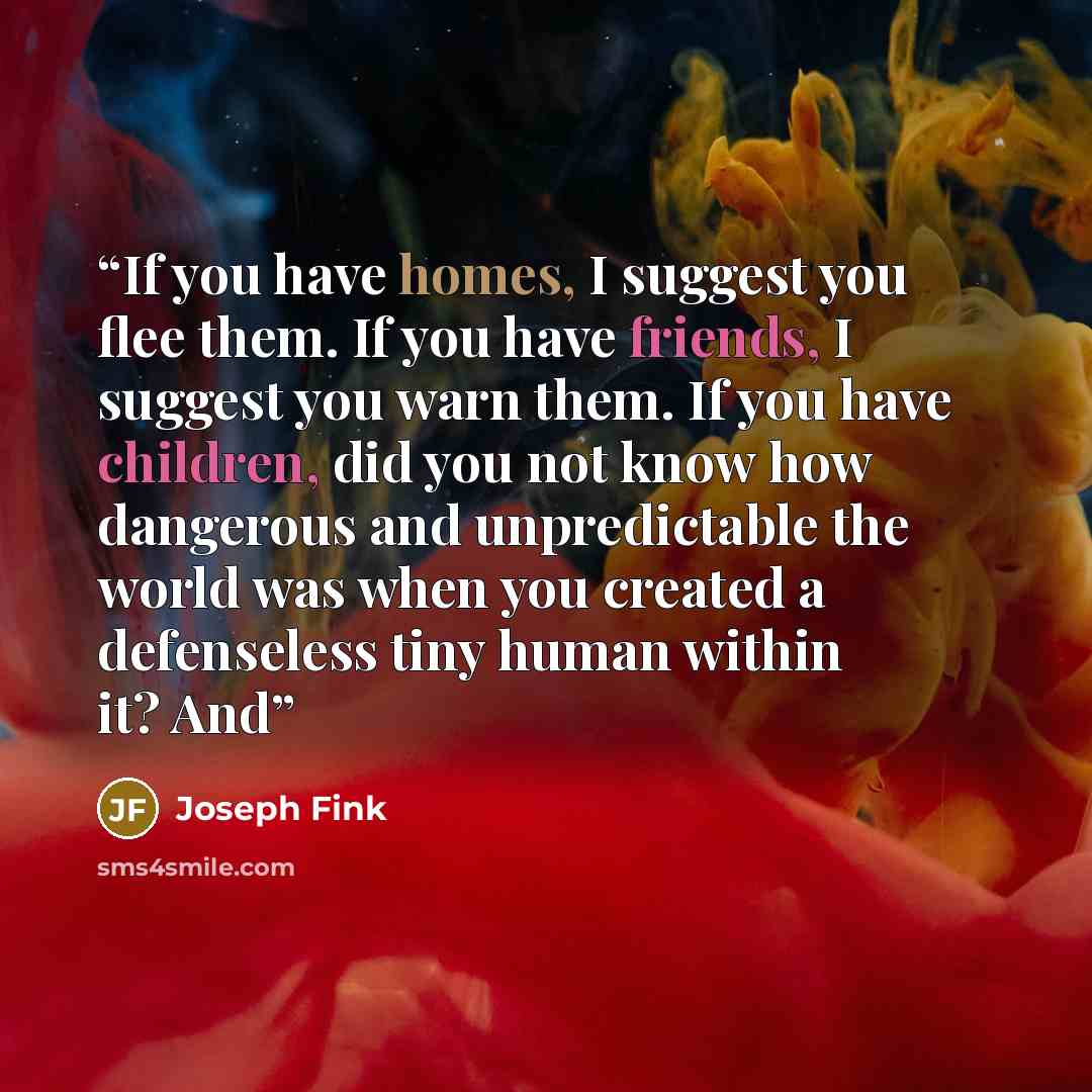 “If you have homes, I suggest you flee them. If you have friends, I suggest you warn them. If you have children, did you not know how dangerous and unpredictable the world was when you created a defenseless tiny human within it? And” quote by Joseph Fink