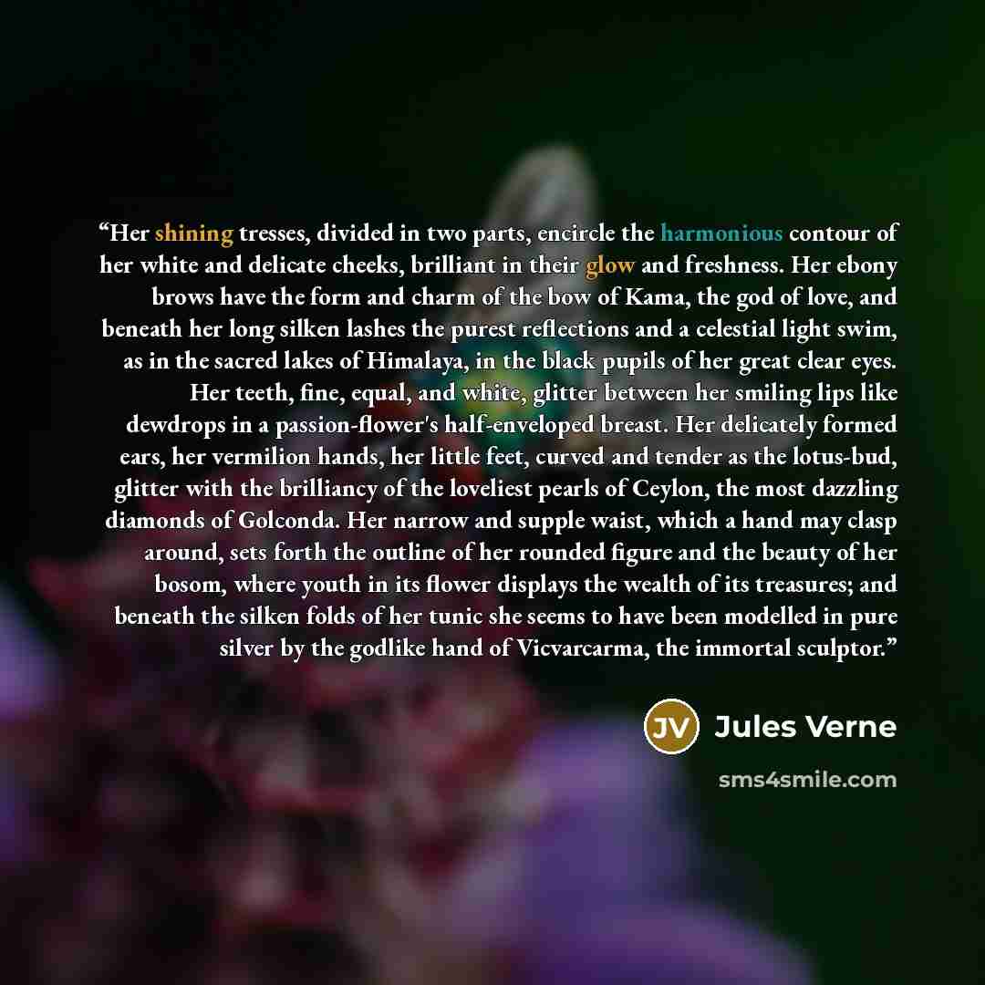 “Her shining tresses, divided in two parts, encircle the harmonious contour of her white and delicate cheeks, brilliant in their glow and freshness. Her ebony brows have the form and charm of the bow of Kama, the god of love, and beneath her long silken lashes the purest reflections and a celestial…” quote by Jules Verne