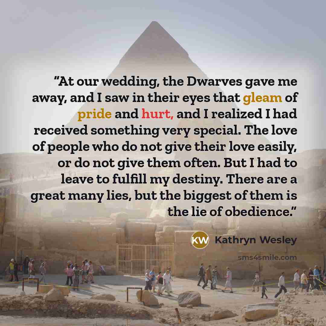“At our wedding, the Dwarves gave me away, and I saw in their eyes that gleam of pride and hurt, and I realized I had received something very special. The love of people who do not give their love easily, or do not give them often. But I had to leave to fulfill my destiny. There are a great many…” quote by Kathryn Wesley