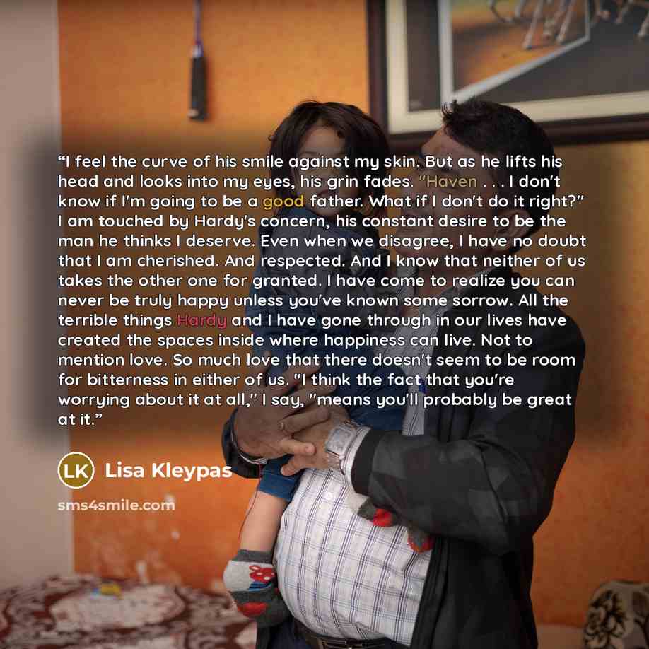 “I feel the curve of his smile against my skin. But as he lifts his head and looks into my eyes, his grin fades. "Haven . . . I don't know if I'm going to be a good father. What if I don't do it right?" I am touched by Hardy's concern, his constant desire to be the man he thinks I deserve. Even…” quote by Lisa Kleypas