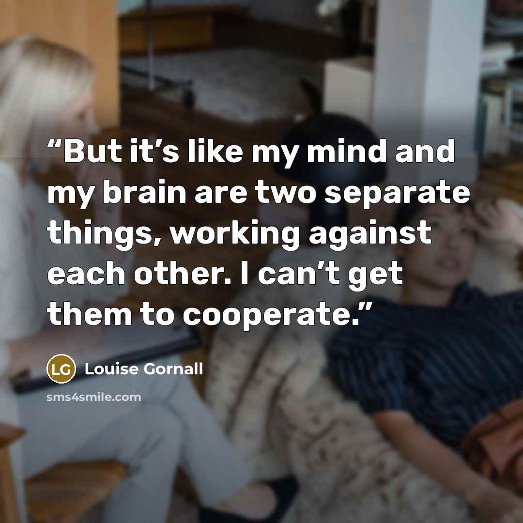 “But it’s like my mind and my brain are two separate things, working against each other. I can’t get them to cooperate.” quote by Louise Gornall