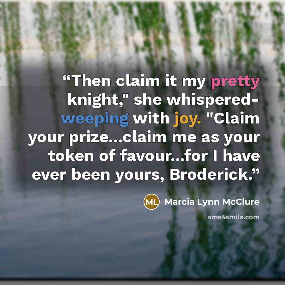 “Then claim it my pretty knight," she whispered- weeping with joy. "Claim your prize...claim me as your token of favour...for I have ever been yours, Broderick.” quote by Marcia Lynn McClure