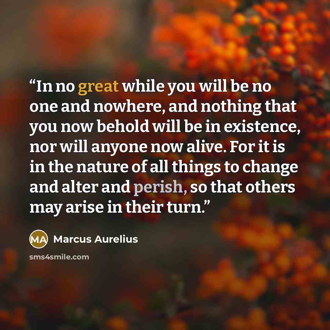 “In no great while you will be no one and nowhere, and nothing that you now behold will be in existence, nor will anyone now alive. For it is in the nature of all things to change and alter and perish, so that others may arise in their turn.” quote by Marcus Aurelius