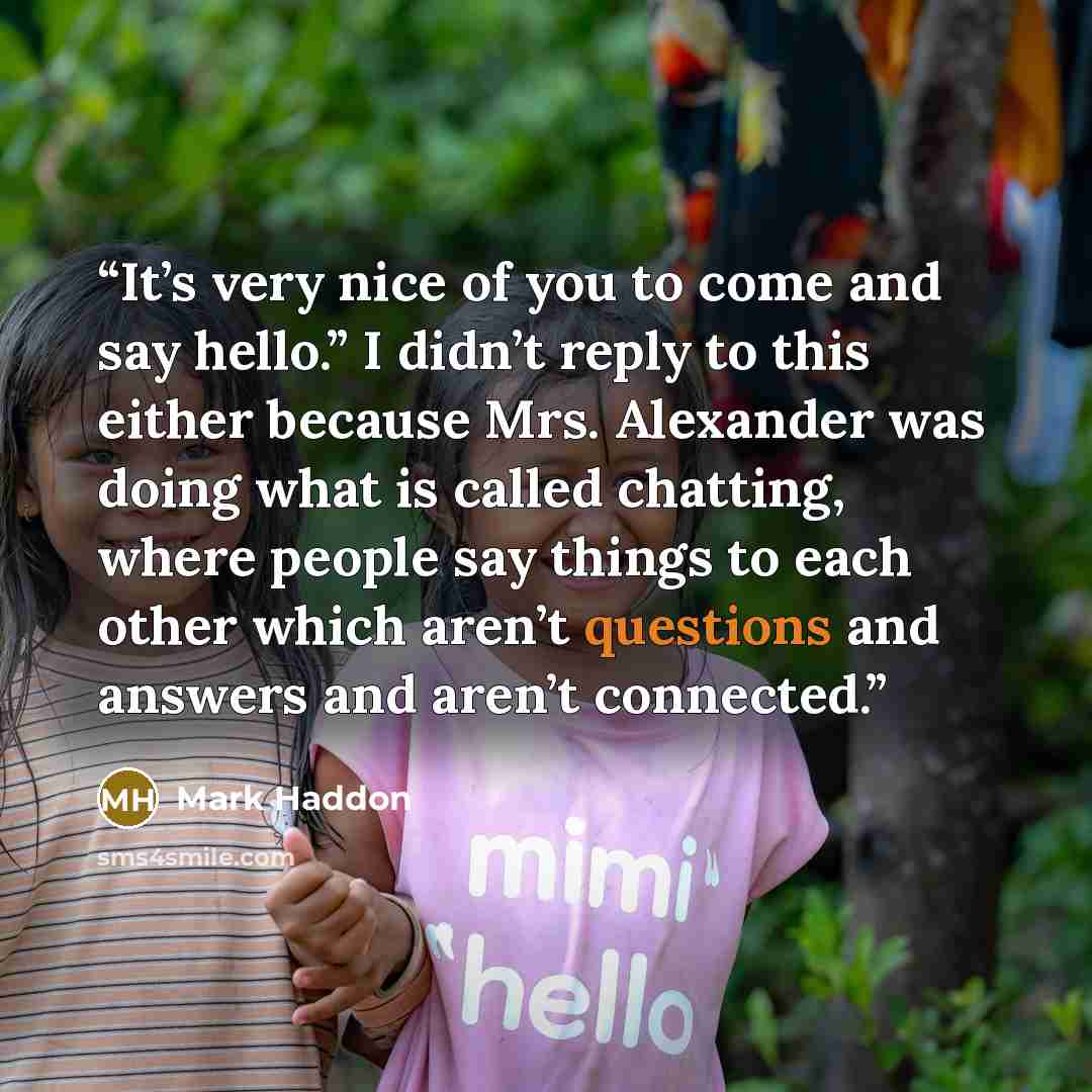 “It’s very nice of you to come and say hello.” I didn’t reply to this either because Mrs. Alexander was doing what is called chatting, where people say things to each other which aren’t questions and answers and aren’t connected.” quote by Mark Haddon
