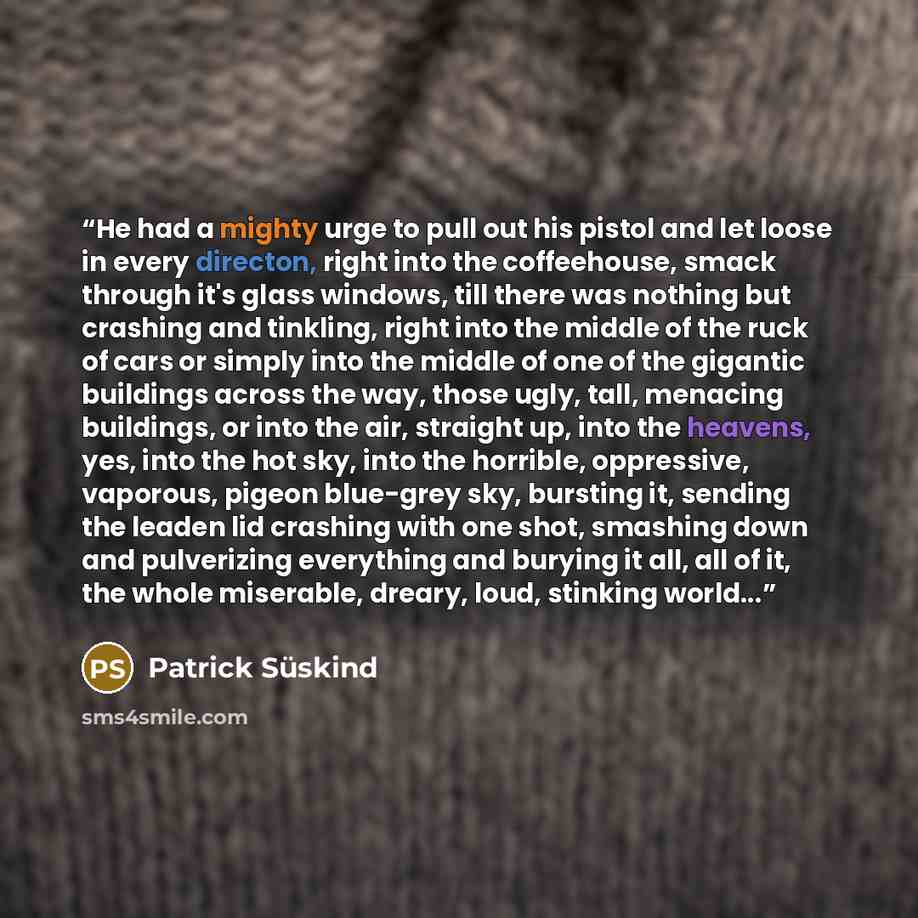 “He had a mighty urge to pull out his pistol and let loose in every directon, right into the coffeehouse, smack through it's glass windows, till there was nothing but crashing and tinkling, right into the middle of the ruck of cars or simply into the middle of one of the gigantic buildings across…” quote by Patrick Süskind
